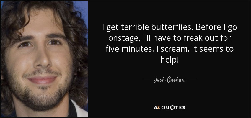 I get terrible butterflies. Before I go onstage, I'll have to freak out for five minutes. I scream. It seems to help! - Josh Groban