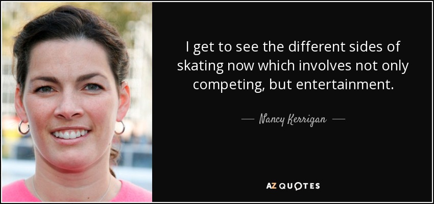 I get to see the different sides of skating now which involves not only competing, but entertainment. - Nancy Kerrigan