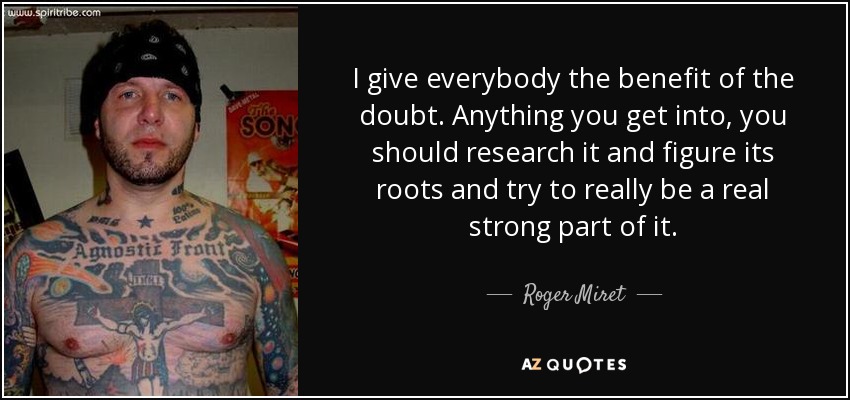 I give everybody the benefit of the doubt. Anything you get into, you should research it and figure its roots and try to really be a real strong part of it. - Roger Miret