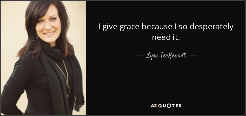 I give grace because I so desperately need it. - Lysa TerKeurst