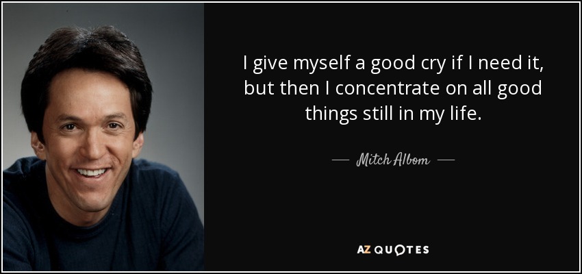 I give myself a good cry if I need it, but then I concentrate on all good things still in my life. - Mitch Albom