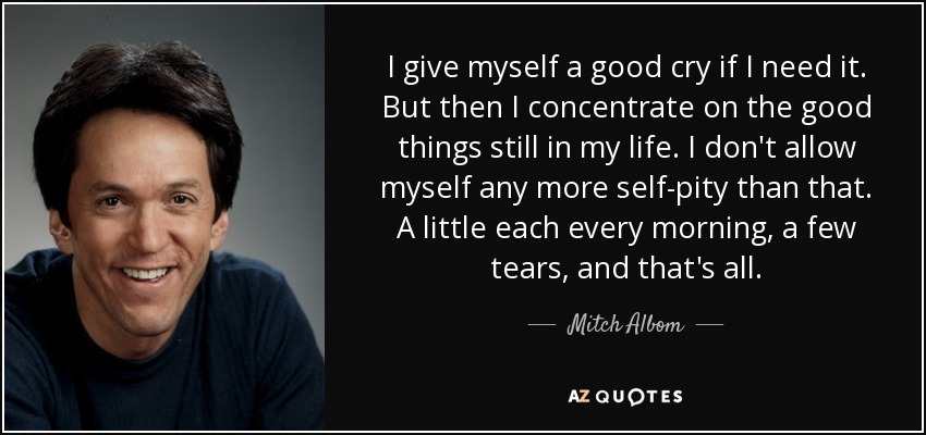 I give myself a good cry if I need it. But then I concentrate on the good things still in my life. I don't allow myself any more self-pity than that. A little each every morning, a few tears, and that's all. - Mitch Albom
