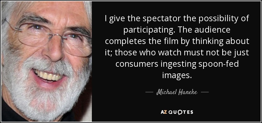 I give the spectator the possibility of participating. The audience completes the film by thinking about it; those who watch must not be just consumers ingesting spoon-fed images. - Michael Haneke
