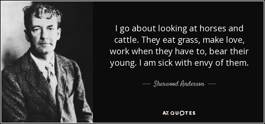 I go about looking at horses and cattle. They eat grass, make love, work when they have to, bear their young. I am sick with envy of them. - Sherwood Anderson