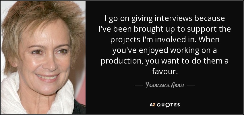 I go on giving interviews because I've been brought up to support the projects I'm involved in. When you've enjoyed working on a production, you want to do them a favour. - Francesca Annis