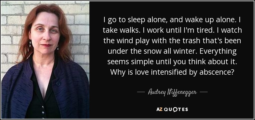 I go to sleep alone, and wake up alone. I take walks. I work until I'm tired. I watch the wind play with the trash that's been under the snow all winter. Everything seems simple until you think about it. Why is love intensified by abscence? - Audrey Niffenegger