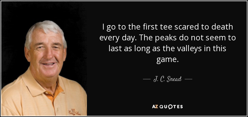I go to the first tee scared to death every day. The peaks do not seem to last as long as the valleys in this game. - J. C. Snead