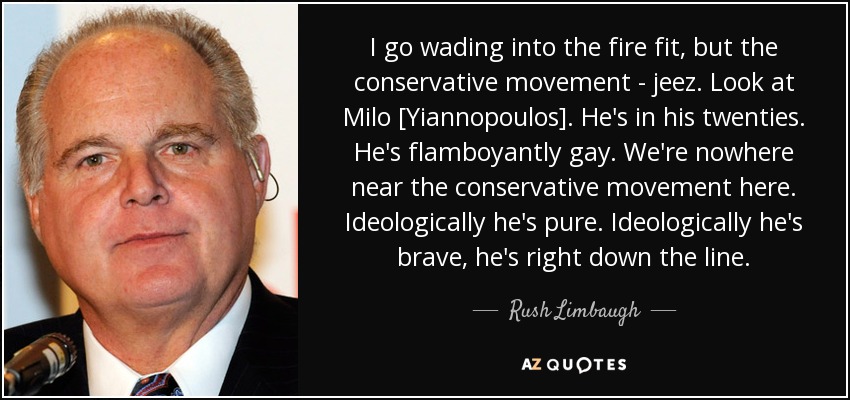 I go wading into the fire fit, but the conservative movement - jeez. Look at Milo [Yiannopoulos]. He's in his twenties. He's flamboyantly gay. We're nowhere near the conservative movement here. Ideologically he's pure. Ideologically he's brave, he's right down the line. - Rush Limbaugh