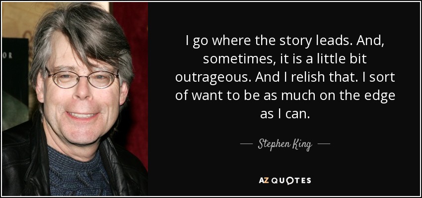 I go where the story leads. And, sometimes, it is a little bit outrageous. And I relish that. I sort of want to be as much on the edge as I can. - Stephen King