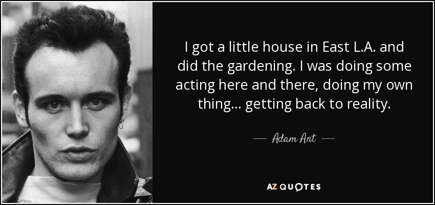 I got a little house in East L.A. and did the gardening. I was doing some acting here and there, doing my own thing... getting back to reality. - Adam Ant