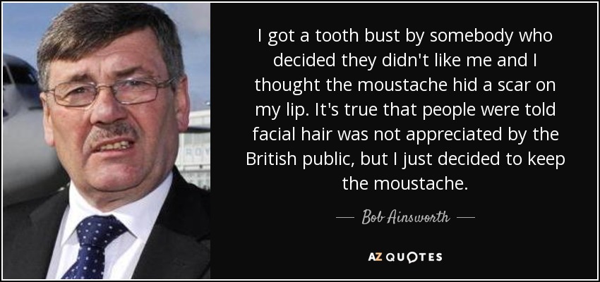 I got a tooth bust by somebody who decided they didn't like me and I thought the moustache hid a scar on my lip. It's true that people were told facial hair was not appreciated by the British public, but I just decided to keep the moustache. - Bob Ainsworth