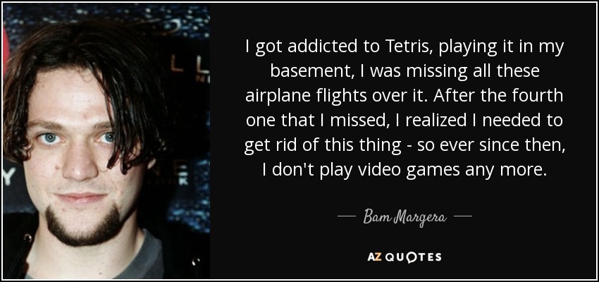 I got addicted to Tetris, playing it in my basement, I was missing all these airplane flights over it. After the fourth one that I missed, I realized I needed to get rid of this thing - so ever since then, I don't play video games any more. - Bam Margera
