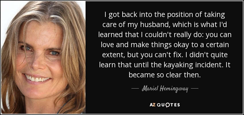 I got back into the position of taking care of my husband, which is what I'd learned that I couldn't really do: you can love and make things okay to a certain extent, but you can't fix. I didn't quite learn that until the kayaking incident. It became so clear then. - Mariel Hemingway