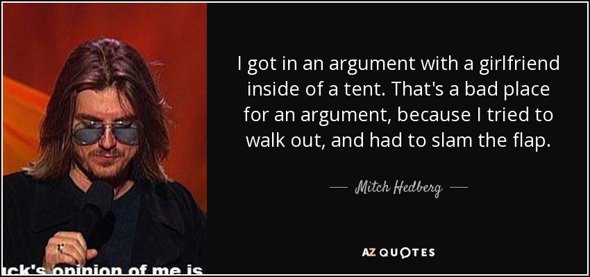 I got in an argument with a girlfriend inside of a tent. That's a bad place for an argument, because I tried to walk out, and had to slam the flap. - Mitch Hedberg