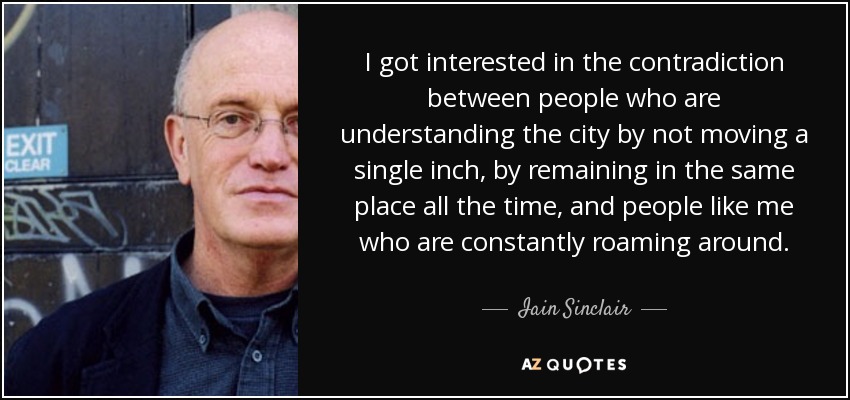 I got interested in the contradiction between people who are understanding the city by not moving a single inch, by remaining in the same place all the time, and people like me who are constantly roaming around. - Iain Sinclair