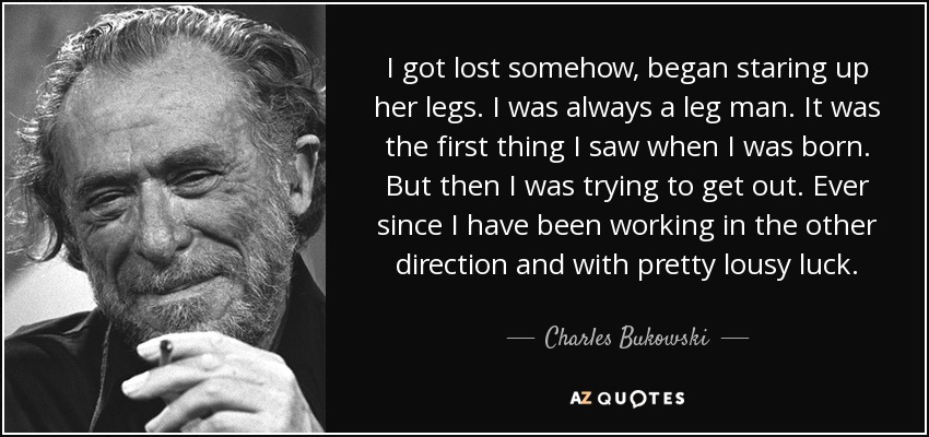 I got lost somehow, began staring up her legs. I was always a leg man. It was the first thing I saw when I was born. But then I was trying to get out. Ever since I have been working in the other direction and with pretty lousy luck. - Charles Bukowski