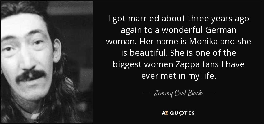 I got married about three years ago again to a wonderful German woman. Her name is Monika and she is beautiful. She is one of the biggest women Zappa fans I have ever met in my life. - Jimmy Carl Black