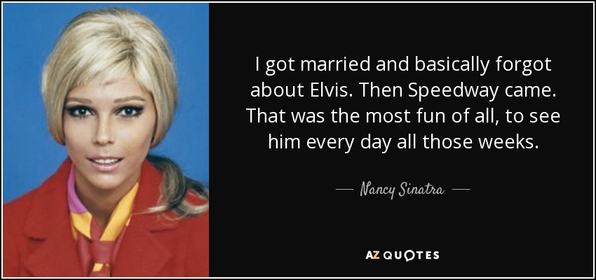 I got married and basically forgot about Elvis. Then Speedway came. That was the most fun of all, to see him every day all those weeks. - Nancy Sinatra