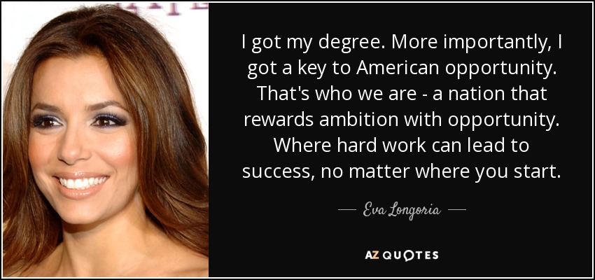 I got my degree. More importantly, I got a key to American opportunity. That's who we are - a nation that rewards ambition with opportunity. Where hard work can lead to success, no matter where you start. - Eva Longoria