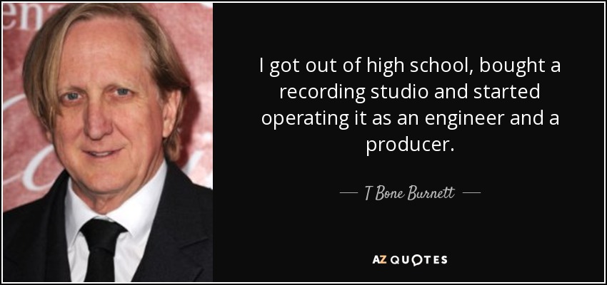 I got out of high school, bought a recording studio and started operating it as an engineer and a producer. - T Bone Burnett