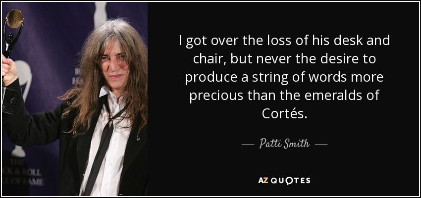 I got over the loss of his desk and chair, but never the desire to produce a string of words more precious than the emeralds of Cortés. - Patti Smith