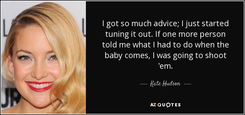 I got so much advice; I just started tuning it out. If one more person told me what I had to do when the baby comes, I was going to shoot 'em. - Kate Hudson