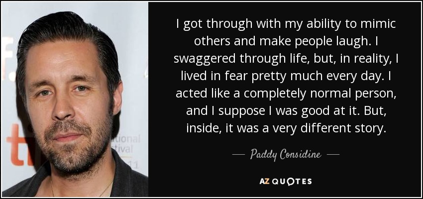 I got through with my ability to mimic others and make people laugh. I swaggered through life, but, in reality, I lived in fear pretty much every day. I acted like a completely normal person, and I suppose I was good at it. But, inside, it was a very different story. - Paddy Considine