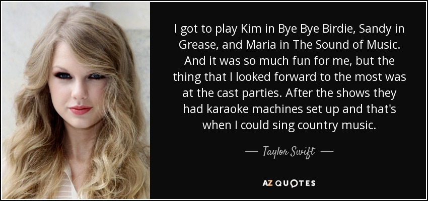 I got to play Kim in Bye Bye Birdie, Sandy in Grease, and Maria in The Sound of Music. And it was so much fun for me, but the thing that I looked forward to the most was at the cast parties. After the shows they had karaoke machines set up and that's when I could sing country music. - Taylor Swift