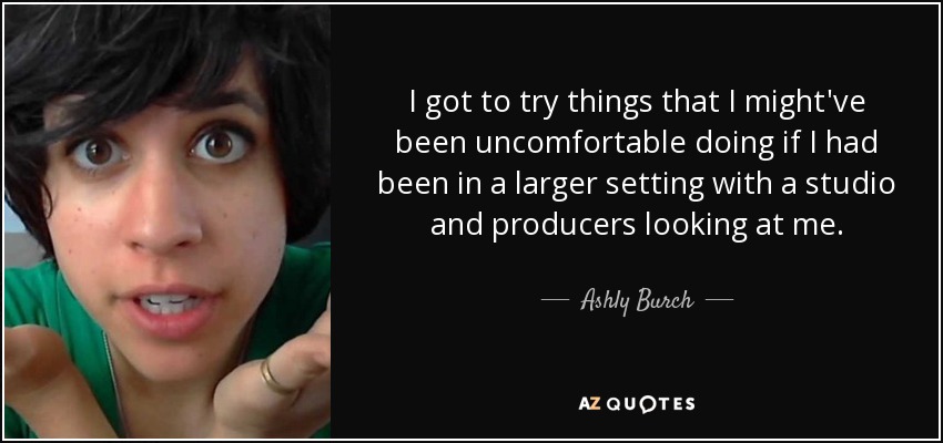 I got to try things that I might've been uncomfortable doing if I had been in a larger setting with a studio and producers looking at me. - Ashly Burch