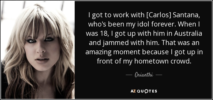 I got to work with [Carlos] Santana, who's been my idol forever. When I was 18, I got up with him in Australia and jammed with him. That was an amazing moment because I got up in front of my hometown crowd. - Orianthi