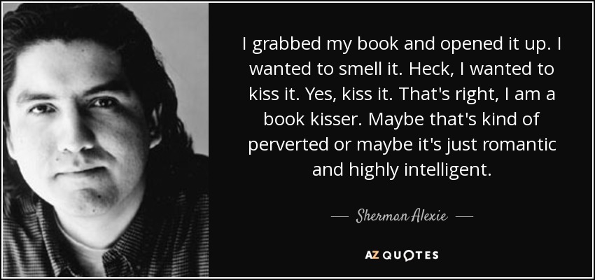 I grabbed my book and opened it up. I wanted to smell it. Heck, I wanted to kiss it. Yes, kiss it. That's right, I am a book kisser. Maybe that's kind of perverted or maybe it's just romantic and highly intelligent. - Sherman Alexie