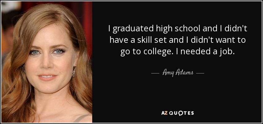 I graduated high school and I didn't have a skill set and I didn't want to go to college. I needed a job. - Amy Adams