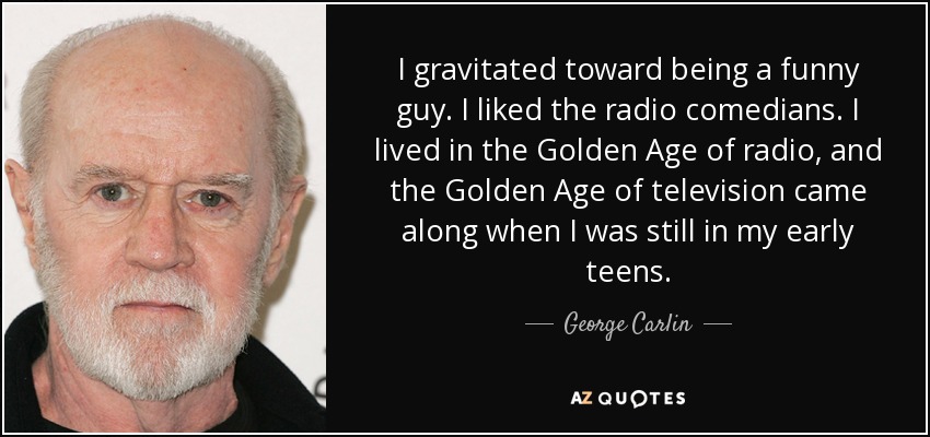 I gravitated toward being a funny guy. I liked the radio comedians. I lived in the Golden Age of radio, and the Golden Age of television came along when I was still in my early teens. - George Carlin