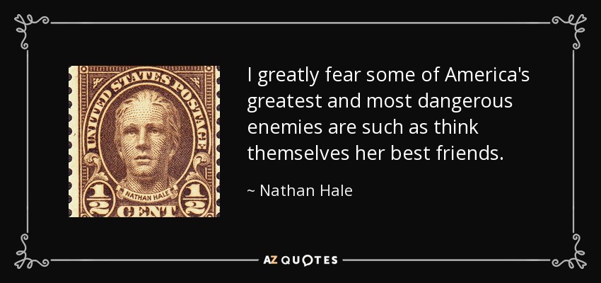I greatly fear some of America's greatest and most dangerous enemies are such as think themselves her best friends. - Nathan Hale