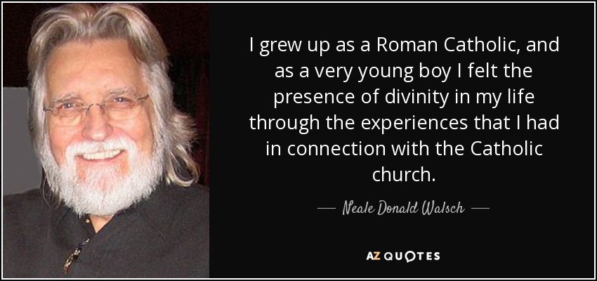 I grew up as a Roman Catholic, and as a very young boy I felt the presence of divinity in my life through the experiences that I had in connection with the Catholic church. - Neale Donald Walsch