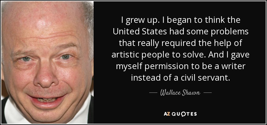 I grew up. I began to think the United States had some problems that really required the help of artistic people to solve. And I gave myself permission to be a writer instead of a civil servant. - Wallace Shawn