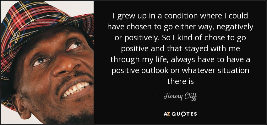 I grew up in a condition where I could have chosen to go either way, negatively or positively. So I kind of chose to go positive and that stayed with me through my life, always have to have a positive outlook on whatever situation there is - Jimmy Cliff