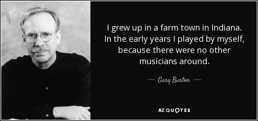 I grew up in a farm town in Indiana. In the early years I played by myself, because there were no other musicians around. - Gary Burton