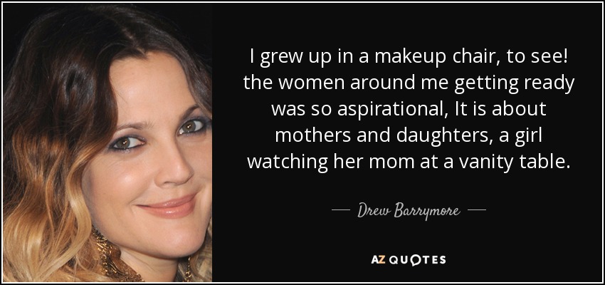I grew up in a makeup chair, to see! the women around me getting ready was so aspirational, It is about mothers and daughters, a girl watching her mom at a vanity table. - Drew Barrymore