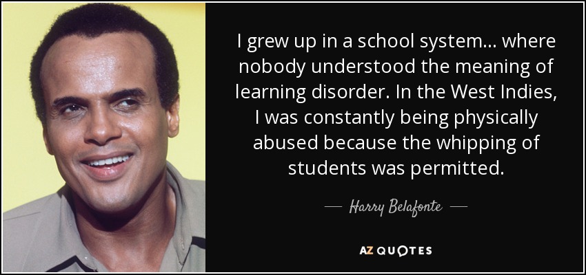 I grew up in a school system . . . where nobody understood the meaning of learning disorder. In the West Indies, I was constantly being physically abused because the whipping of students was permitted. - Harry Belafonte