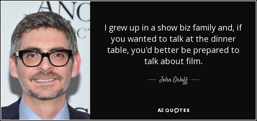 I grew up in a show biz family and, if you wanted to talk at the dinner table, you'd better be prepared to talk about film. - John Orloff