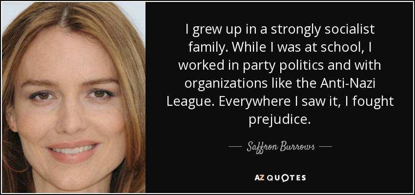 I grew up in a strongly socialist family. While I was at school, I worked in party politics and with organizations like the Anti-Nazi League. Everywhere I saw it, I fought prejudice. - Saffron Burrows