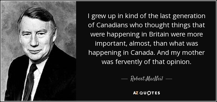I grew up in kind of the last generation of Canadians who thought things that were happening in Britain were more important, almost, than what was happening in Canada. And my mother was fervently of that opinion. - Robert MacNeil
