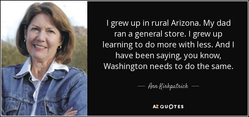 I grew up in rural Arizona. My dad ran a general store. I grew up learning to do more with less. And I have been saying, you know, Washington needs to do the same. - Ann Kirkpatrick