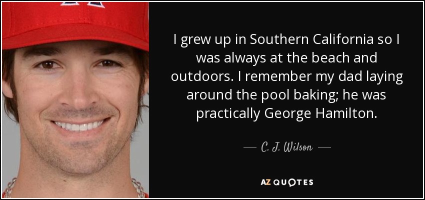 I grew up in Southern California so I was always at the beach and outdoors. I remember my dad laying around the pool baking; he was practically George Hamilton. - C. J. Wilson