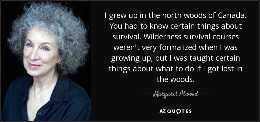 I grew up in the north woods of Canada. You had to know certain things about survival. Wilderness survival courses weren't very formalized when I was growing up, but I was taught certain things about what to do if I got lost in the woods. - Margaret Atwood