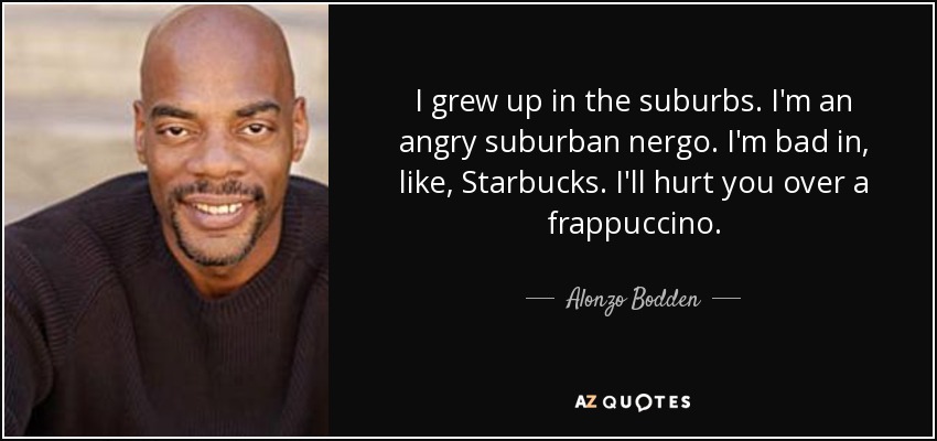 I grew up in the suburbs. I'm an angry suburban nergo. I'm bad in, like, Starbucks. I'll hurt you over a frappuccino. - Alonzo Bodden