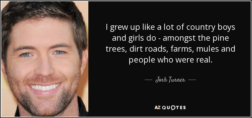 I grew up like a lot of country boys and girls do - amongst the pine trees, dirt roads, farms, mules and people who were real. - Josh Turner