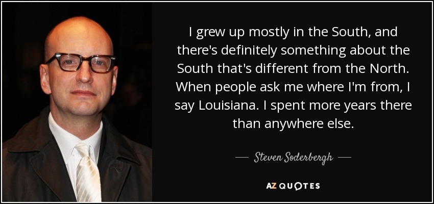 I grew up mostly in the South, and there's definitely something about the South that's different from the North. When people ask me where I'm from, I say Louisiana. I spent more years there than anywhere else. - Steven Soderbergh