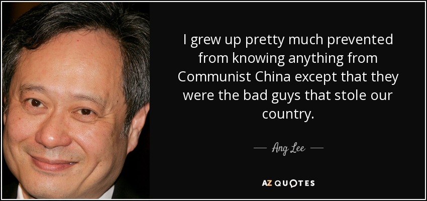 I grew up pretty much prevented from knowing anything from Communist China except that they were the bad guys that stole our country. - Ang Lee